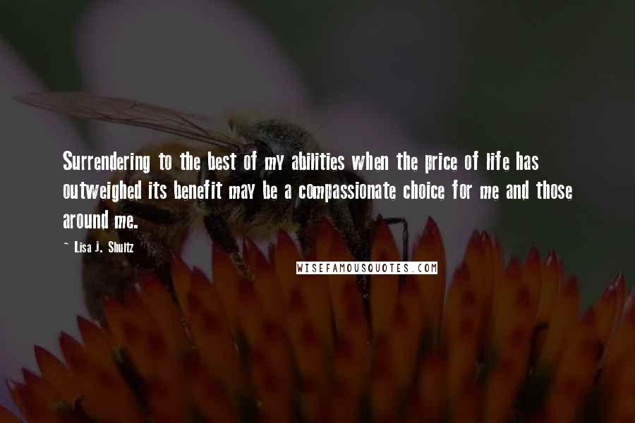 Lisa J. Shultz Quotes: Surrendering to the best of my abilities when the price of life has outweighed its benefit may be a compassionate choice for me and those around me.