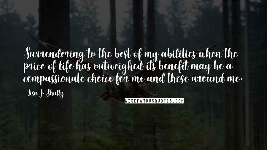 Lisa J. Shultz Quotes: Surrendering to the best of my abilities when the price of life has outweighed its benefit may be a compassionate choice for me and those around me.