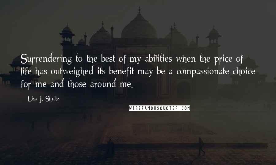 Lisa J. Shultz Quotes: Surrendering to the best of my abilities when the price of life has outweighed its benefit may be a compassionate choice for me and those around me.