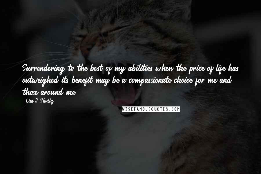 Lisa J. Shultz Quotes: Surrendering to the best of my abilities when the price of life has outweighed its benefit may be a compassionate choice for me and those around me.