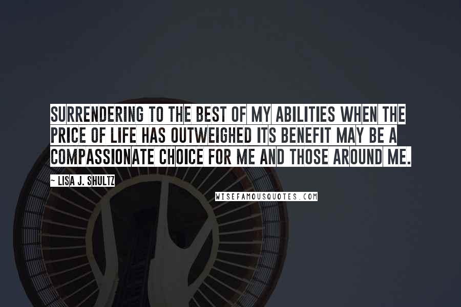 Lisa J. Shultz Quotes: Surrendering to the best of my abilities when the price of life has outweighed its benefit may be a compassionate choice for me and those around me.