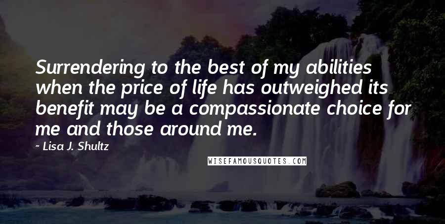 Lisa J. Shultz Quotes: Surrendering to the best of my abilities when the price of life has outweighed its benefit may be a compassionate choice for me and those around me.