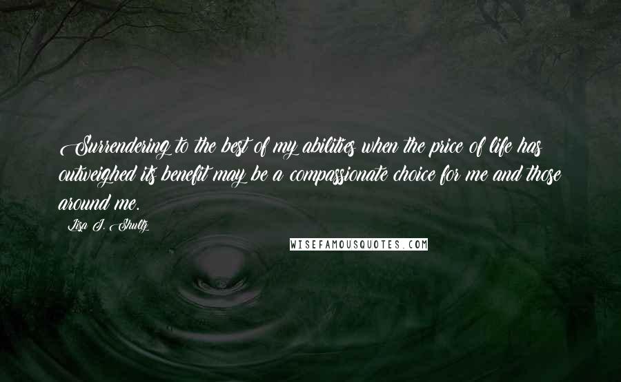 Lisa J. Shultz Quotes: Surrendering to the best of my abilities when the price of life has outweighed its benefit may be a compassionate choice for me and those around me.