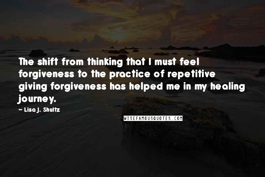 Lisa J. Shultz Quotes: The shift from thinking that I must feel forgiveness to the practice of repetitive giving forgiveness has helped me in my healing journey.