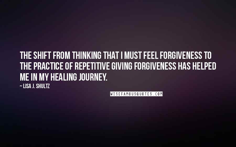 Lisa J. Shultz Quotes: The shift from thinking that I must feel forgiveness to the practice of repetitive giving forgiveness has helped me in my healing journey.