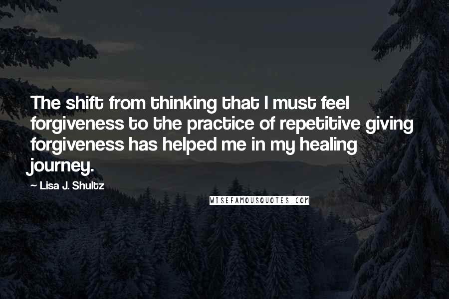 Lisa J. Shultz Quotes: The shift from thinking that I must feel forgiveness to the practice of repetitive giving forgiveness has helped me in my healing journey.