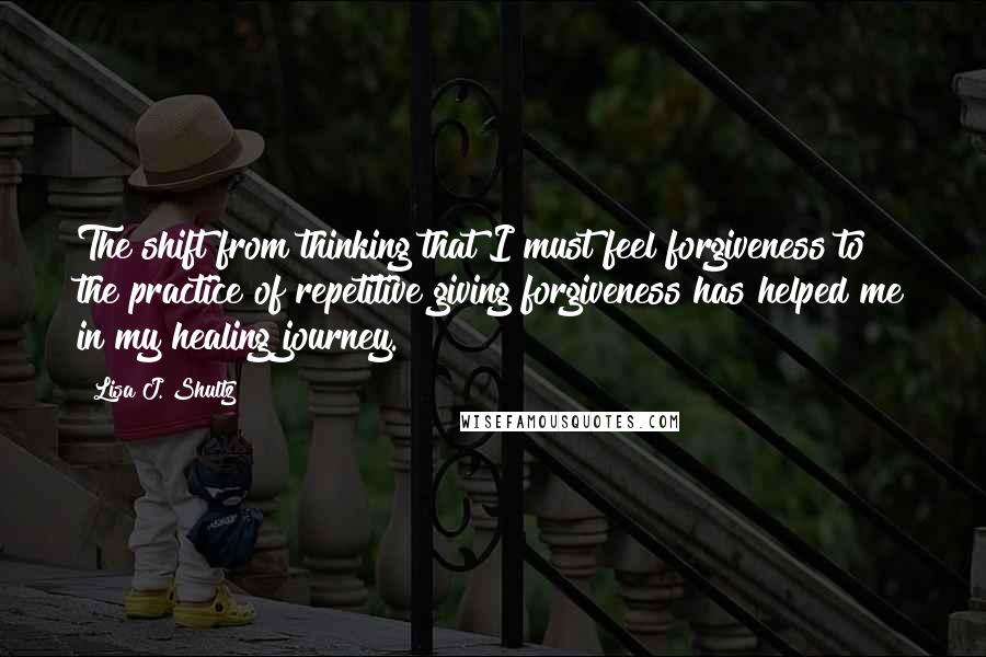 Lisa J. Shultz Quotes: The shift from thinking that I must feel forgiveness to the practice of repetitive giving forgiveness has helped me in my healing journey.