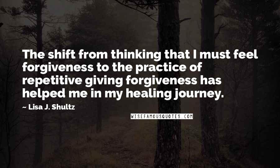Lisa J. Shultz Quotes: The shift from thinking that I must feel forgiveness to the practice of repetitive giving forgiveness has helped me in my healing journey.