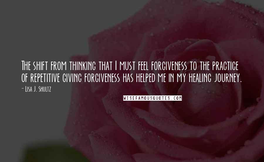 Lisa J. Shultz Quotes: The shift from thinking that I must feel forgiveness to the practice of repetitive giving forgiveness has helped me in my healing journey.