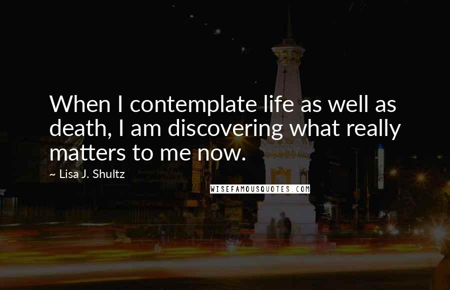 Lisa J. Shultz Quotes: When I contemplate life as well as death, I am discovering what really matters to me now.