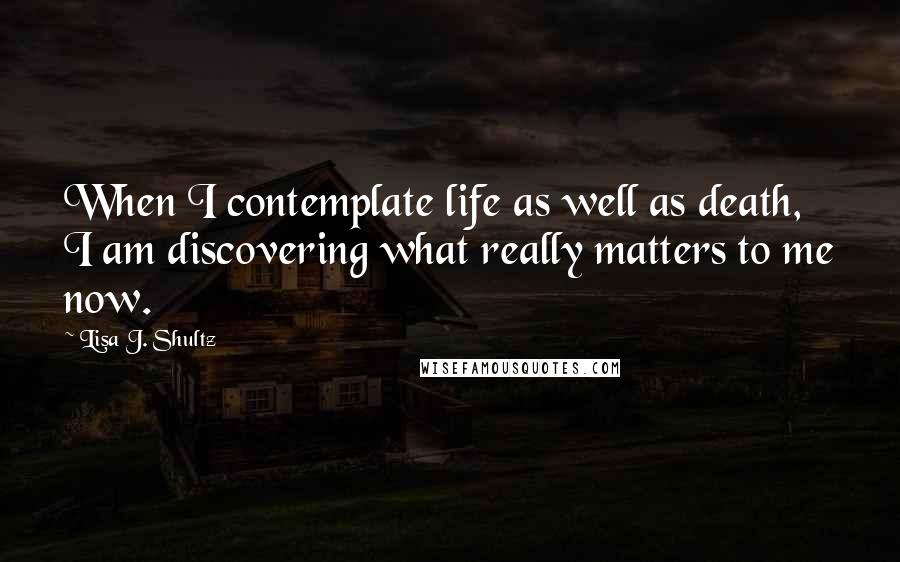 Lisa J. Shultz Quotes: When I contemplate life as well as death, I am discovering what really matters to me now.