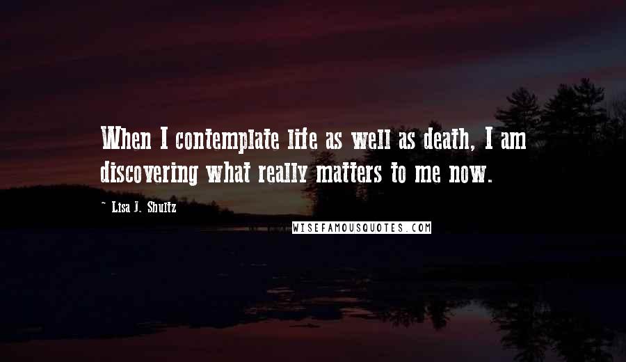 Lisa J. Shultz Quotes: When I contemplate life as well as death, I am discovering what really matters to me now.