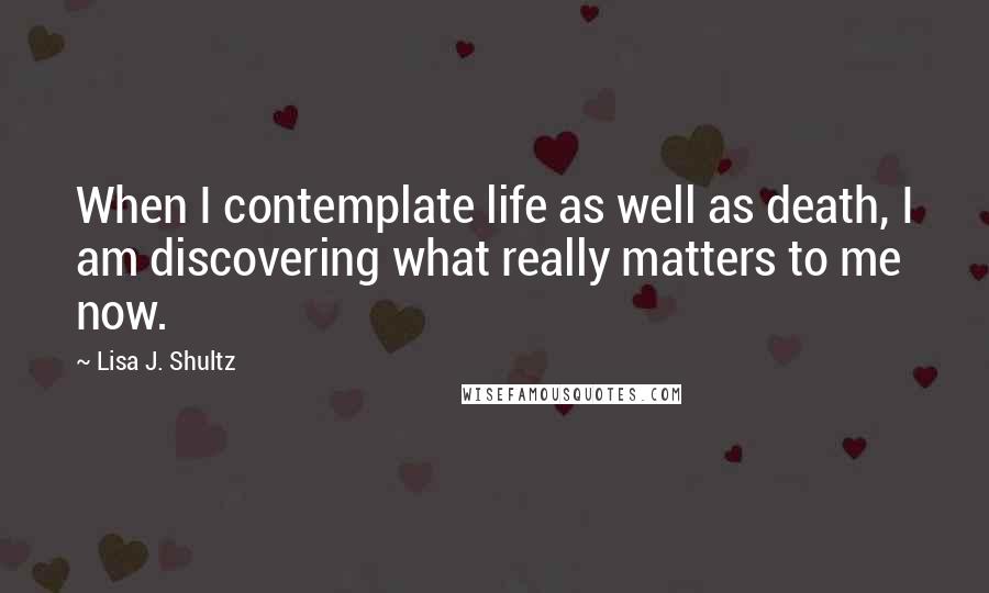 Lisa J. Shultz Quotes: When I contemplate life as well as death, I am discovering what really matters to me now.