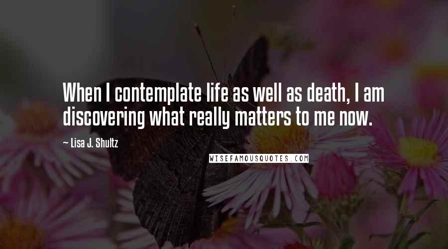 Lisa J. Shultz Quotes: When I contemplate life as well as death, I am discovering what really matters to me now.