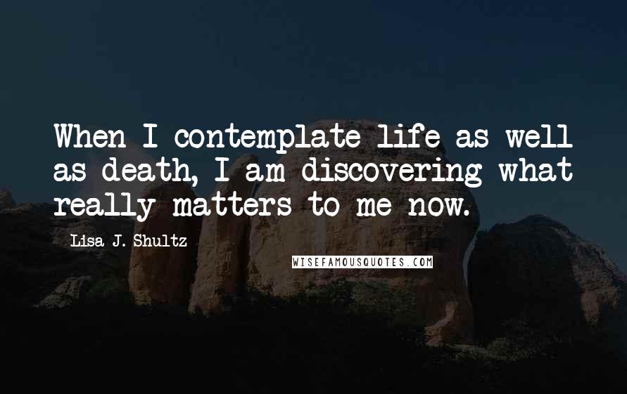 Lisa J. Shultz Quotes: When I contemplate life as well as death, I am discovering what really matters to me now.