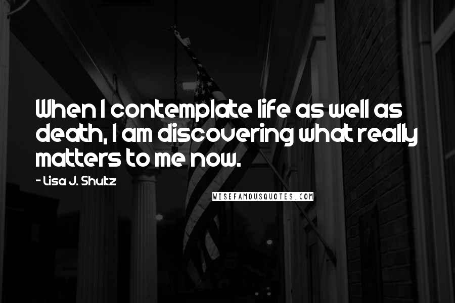 Lisa J. Shultz Quotes: When I contemplate life as well as death, I am discovering what really matters to me now.