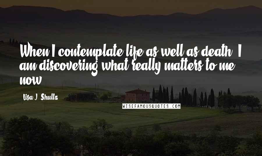 Lisa J. Shultz Quotes: When I contemplate life as well as death, I am discovering what really matters to me now.