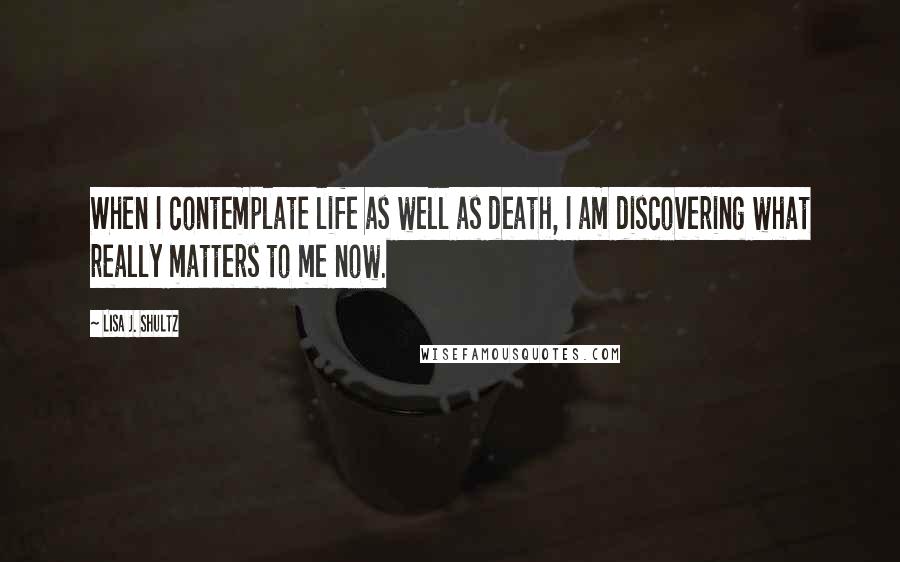 Lisa J. Shultz Quotes: When I contemplate life as well as death, I am discovering what really matters to me now.