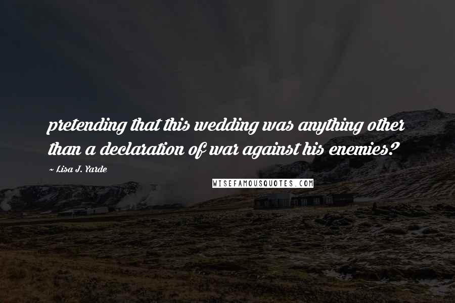 Lisa J. Yarde Quotes: pretending that this wedding was anything other than a declaration of war against his enemies?