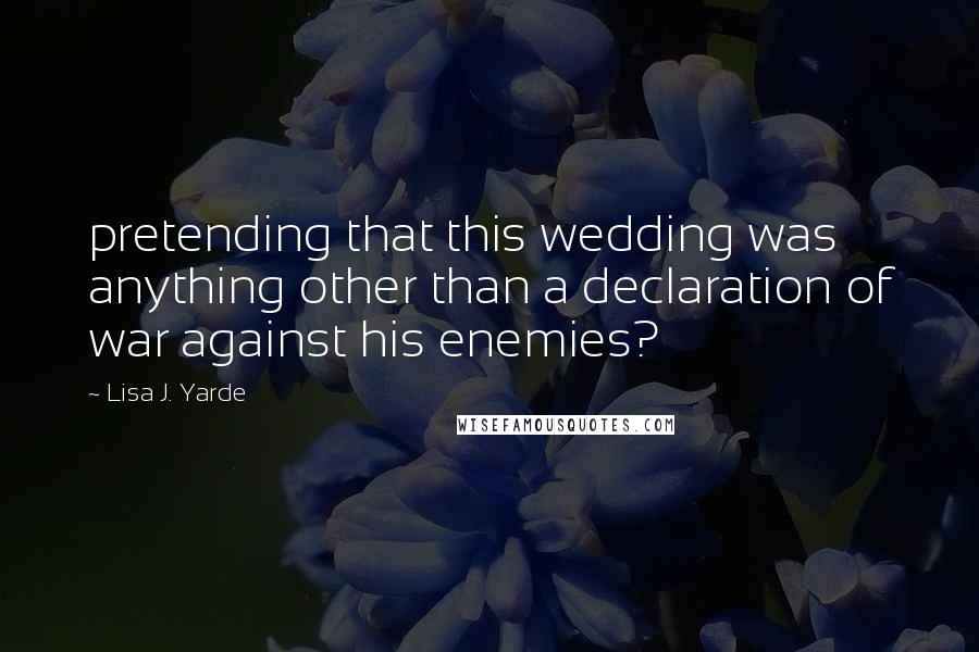 Lisa J. Yarde Quotes: pretending that this wedding was anything other than a declaration of war against his enemies?