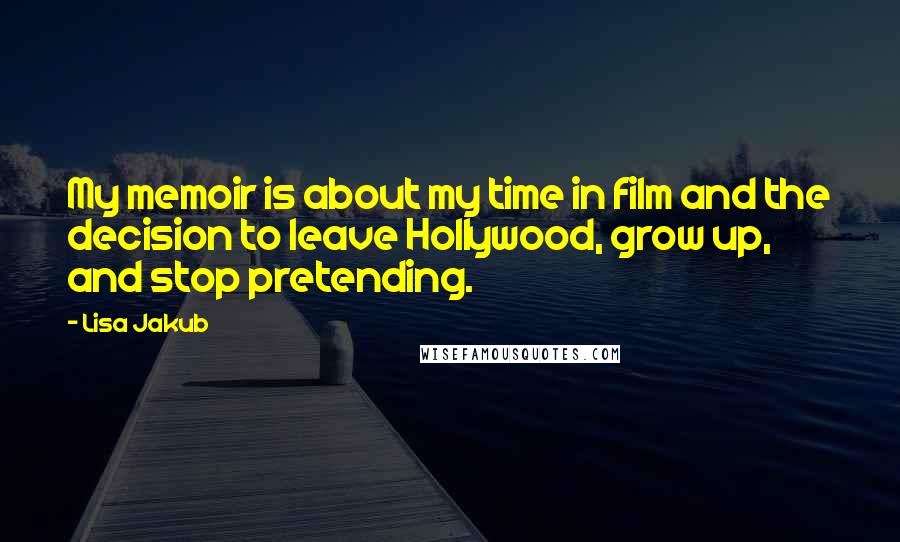 Lisa Jakub Quotes: My memoir is about my time in film and the decision to leave Hollywood, grow up, and stop pretending.