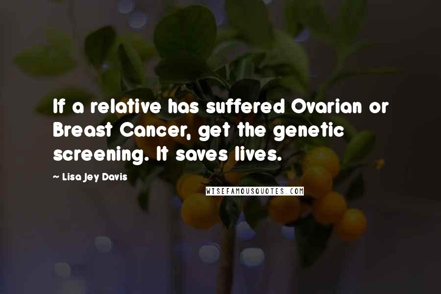 Lisa Jey Davis Quotes: If a relative has suffered Ovarian or Breast Cancer, get the genetic screening. It saves lives.