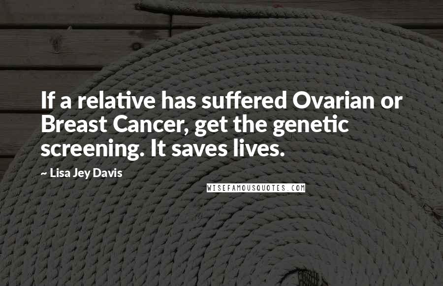 Lisa Jey Davis Quotes: If a relative has suffered Ovarian or Breast Cancer, get the genetic screening. It saves lives.