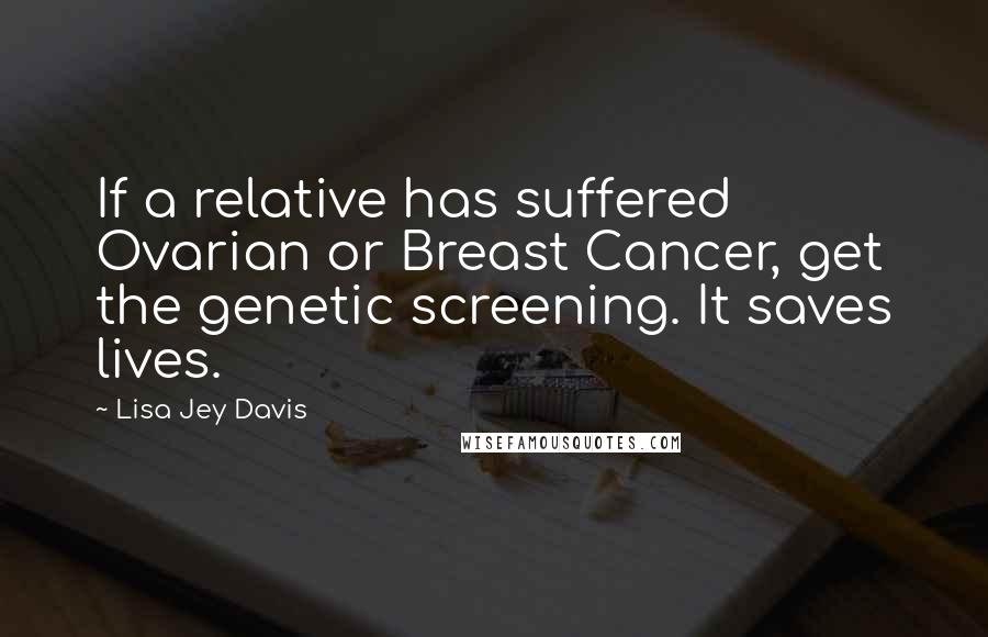 Lisa Jey Davis Quotes: If a relative has suffered Ovarian or Breast Cancer, get the genetic screening. It saves lives.