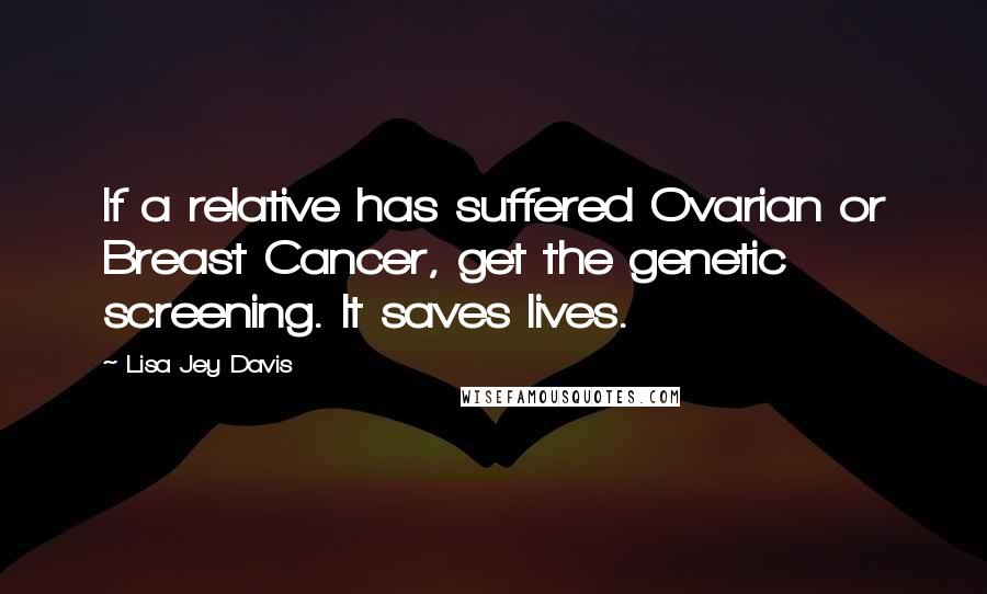 Lisa Jey Davis Quotes: If a relative has suffered Ovarian or Breast Cancer, get the genetic screening. It saves lives.