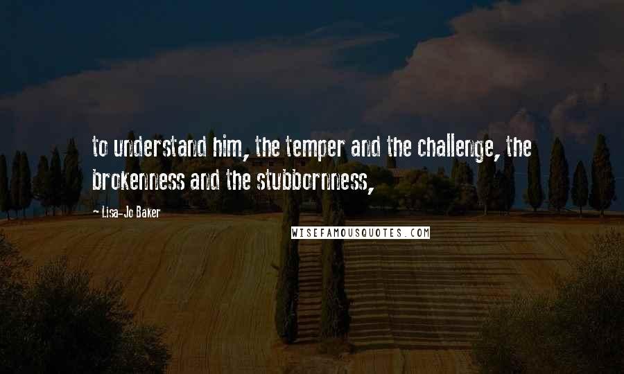 Lisa-Jo Baker Quotes: to understand him, the temper and the challenge, the brokenness and the stubbornness,