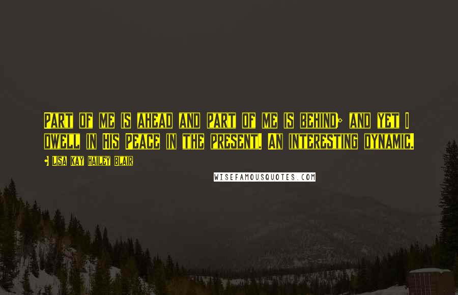 Lisa Kay Hailey Blair Quotes: Part of me is ahead and part of me is behind; and yet I dwell in His Peace in the present. An interesting dynamic.