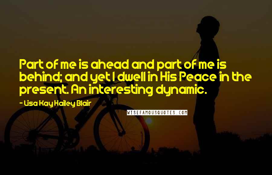 Lisa Kay Hailey Blair Quotes: Part of me is ahead and part of me is behind; and yet I dwell in His Peace in the present. An interesting dynamic.