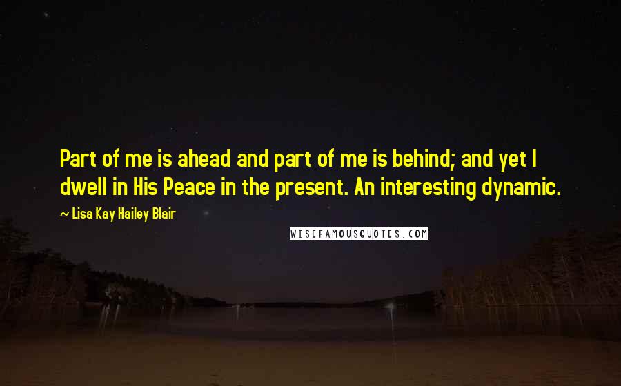 Lisa Kay Hailey Blair Quotes: Part of me is ahead and part of me is behind; and yet I dwell in His Peace in the present. An interesting dynamic.