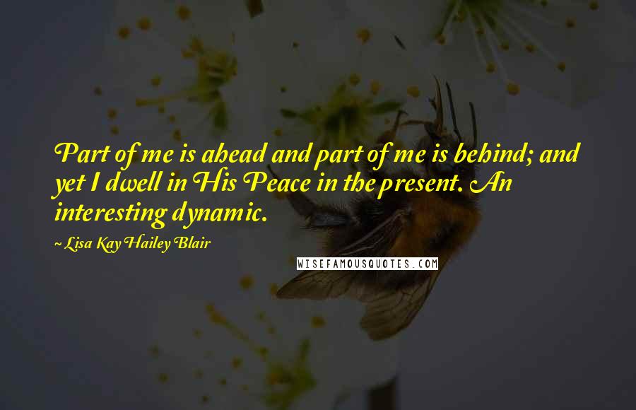 Lisa Kay Hailey Blair Quotes: Part of me is ahead and part of me is behind; and yet I dwell in His Peace in the present. An interesting dynamic.