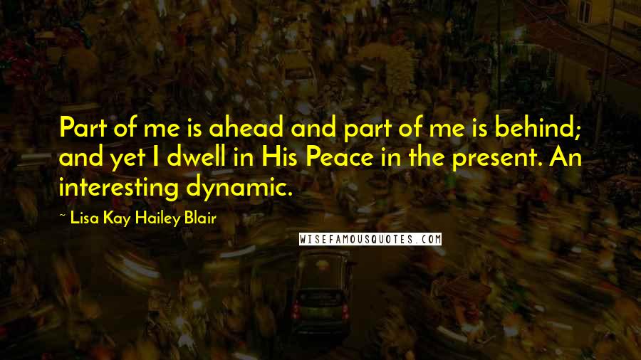 Lisa Kay Hailey Blair Quotes: Part of me is ahead and part of me is behind; and yet I dwell in His Peace in the present. An interesting dynamic.