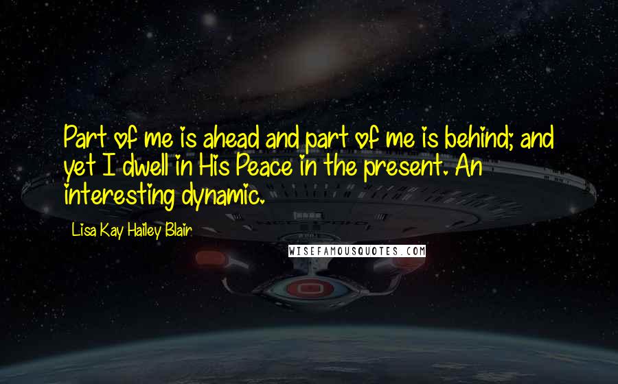 Lisa Kay Hailey Blair Quotes: Part of me is ahead and part of me is behind; and yet I dwell in His Peace in the present. An interesting dynamic.