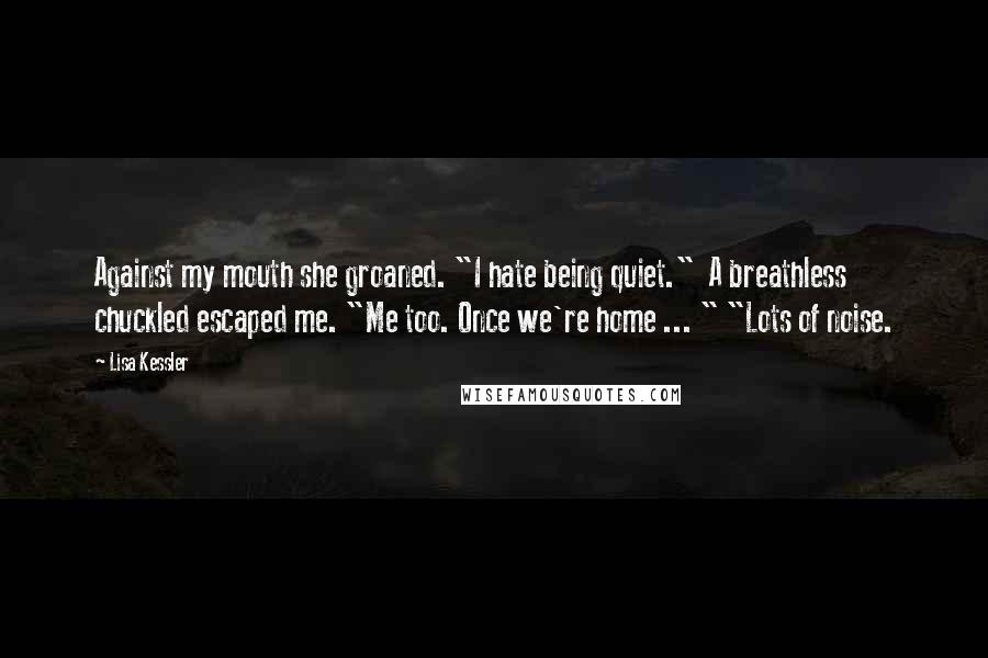 Lisa Kessler Quotes: Against my mouth she groaned. "I hate being quiet."  A breathless chuckled escaped me. "Me too. Once we're home ... " "Lots of noise.