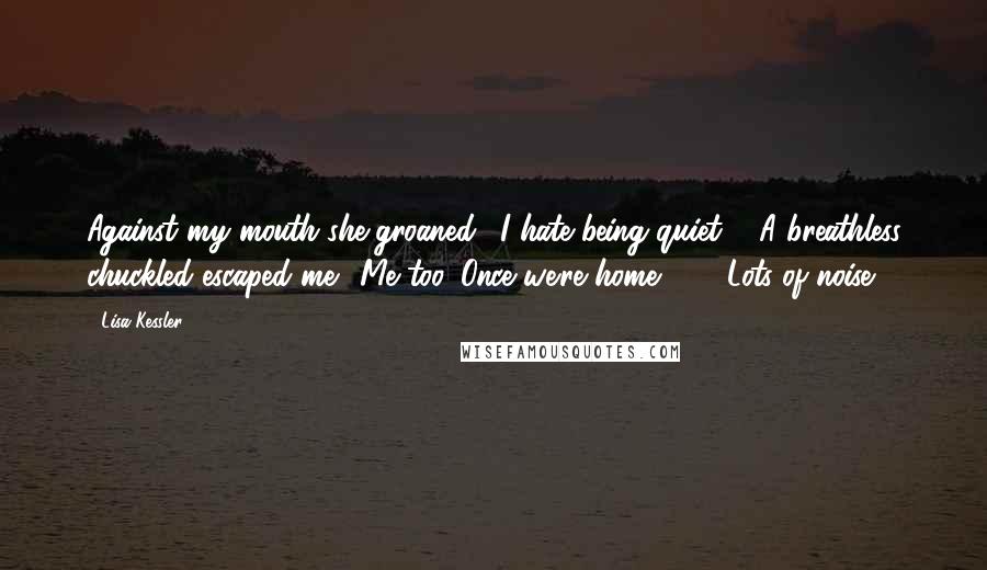 Lisa Kessler Quotes: Against my mouth she groaned. "I hate being quiet."  A breathless chuckled escaped me. "Me too. Once we're home ... " "Lots of noise.