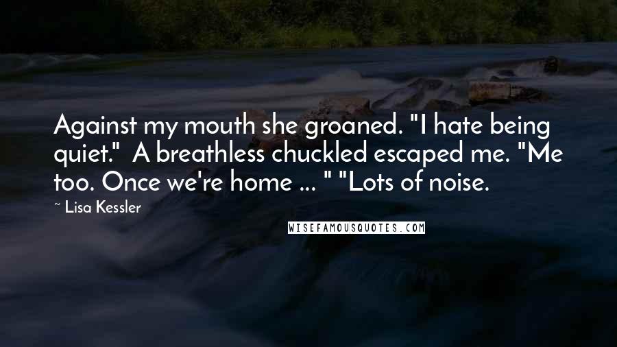 Lisa Kessler Quotes: Against my mouth she groaned. "I hate being quiet."  A breathless chuckled escaped me. "Me too. Once we're home ... " "Lots of noise.
