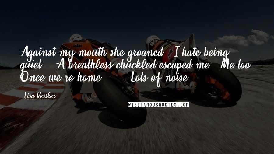 Lisa Kessler Quotes: Against my mouth she groaned. "I hate being quiet."  A breathless chuckled escaped me. "Me too. Once we're home ... " "Lots of noise.