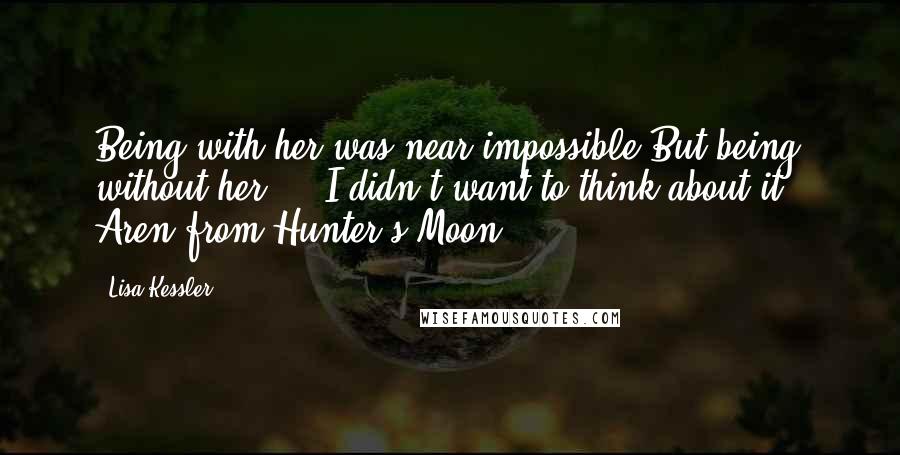 Lisa Kessler Quotes: Being with her was near impossible.But being without her ... I didn't want to think about it.  Aren from Hunter's Moon