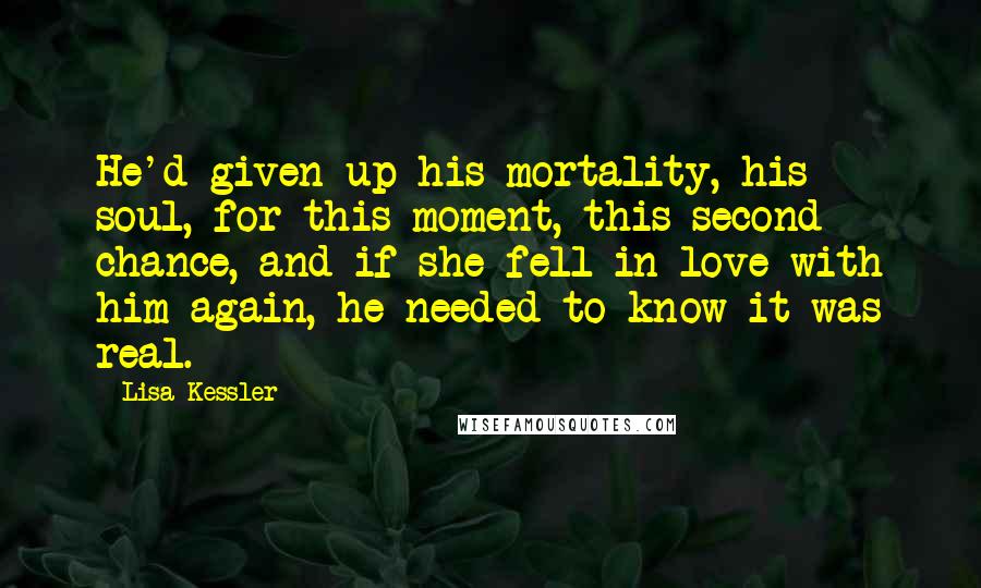 Lisa Kessler Quotes: He'd given up his mortality, his soul, for this moment, this second chance, and if she fell in love with him again, he needed to know it was real.