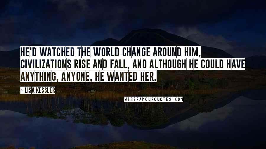 Lisa Kessler Quotes: He'd watched the world change around him, civilizations rise and fall, and although he could have anything, anyone, he wanted her.