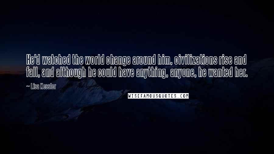 Lisa Kessler Quotes: He'd watched the world change around him, civilizations rise and fall, and although he could have anything, anyone, he wanted her.