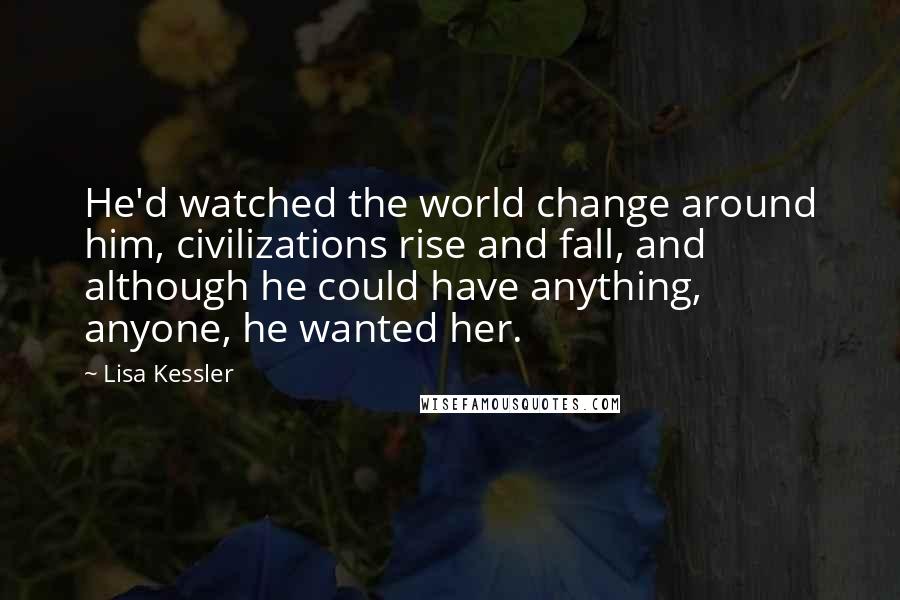 Lisa Kessler Quotes: He'd watched the world change around him, civilizations rise and fall, and although he could have anything, anyone, he wanted her.