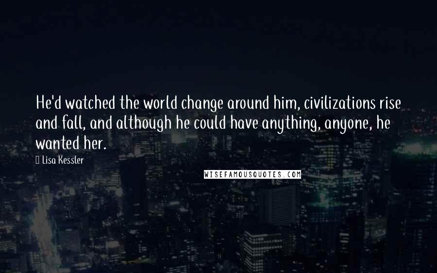 Lisa Kessler Quotes: He'd watched the world change around him, civilizations rise and fall, and although he could have anything, anyone, he wanted her.