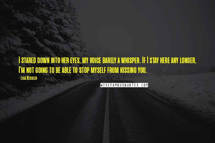 Lisa Kessler Quotes: I stared down into her eyes, my voice barely a whisper. If I stay here any longer, I'm not going to be able to stop myself from kissing you.