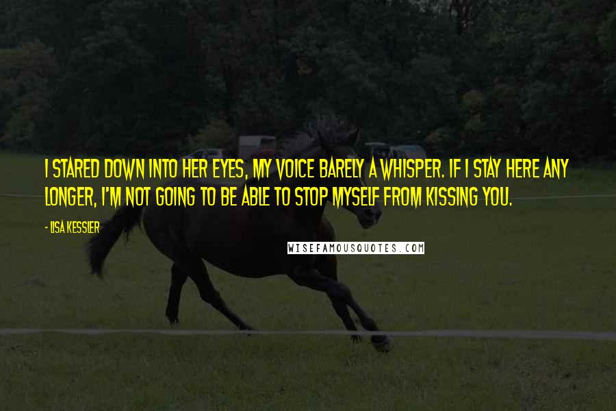 Lisa Kessler Quotes: I stared down into her eyes, my voice barely a whisper. If I stay here any longer, I'm not going to be able to stop myself from kissing you.