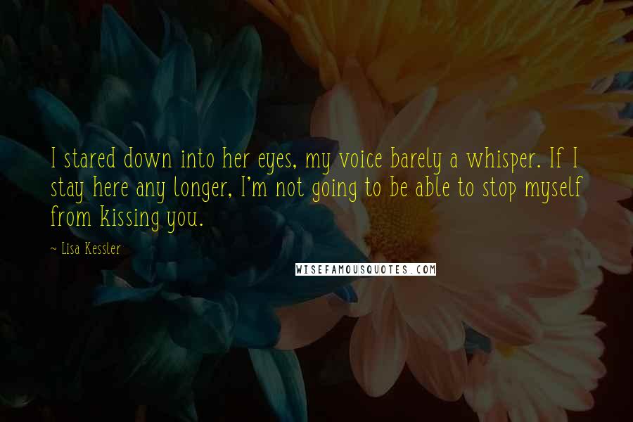 Lisa Kessler Quotes: I stared down into her eyes, my voice barely a whisper. If I stay here any longer, I'm not going to be able to stop myself from kissing you.