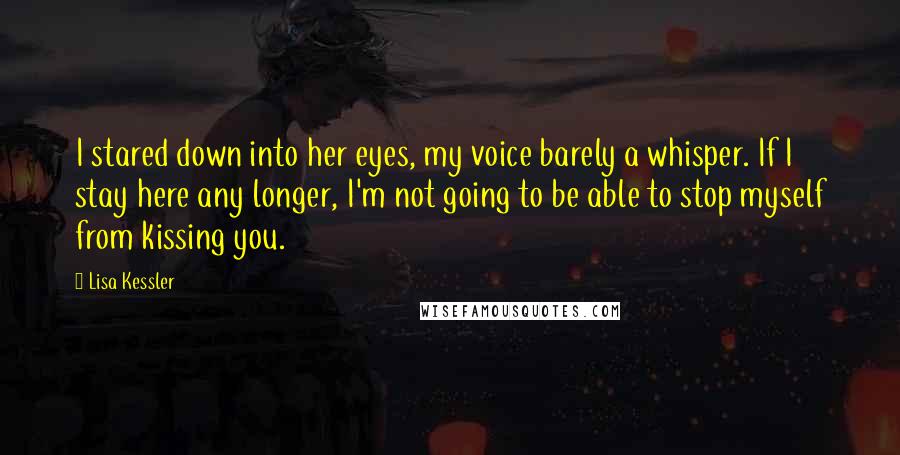 Lisa Kessler Quotes: I stared down into her eyes, my voice barely a whisper. If I stay here any longer, I'm not going to be able to stop myself from kissing you.